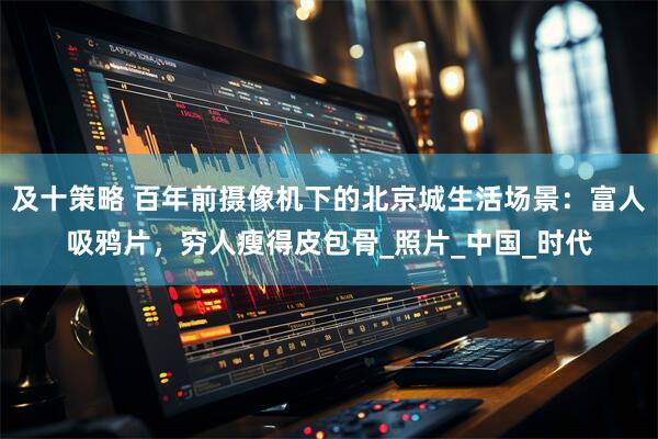 及十策略 百年前摄像机下的北京城生活场景：富人吸鸦片，穷人瘦得皮包骨_照片_中国_时代