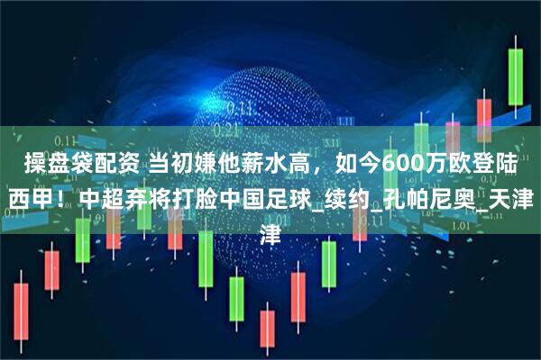 操盘袋配资 当初嫌他薪水高，如今600万欧登陆西甲！中超弃将打脸中国足球_续约_孔帕尼奥_天津